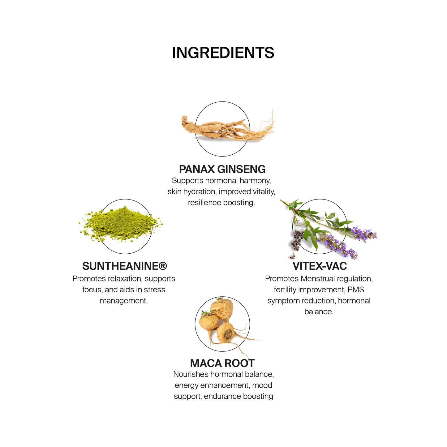 Ingredients: PANAX GINSENG Supports hormonal harmony, skin hydration, improved vitality, resilience boosting. VITEX-VAC Promotes Menstrual regulation, fertility improvement, PMS symptom reduction, hormonal balance. MACA ROOT Nourishes hormonal balance. energy enhancement, mood support, endurance boosting. SUNTHEANINE® Promotes relaxation, supports focus, and aids in stress management..